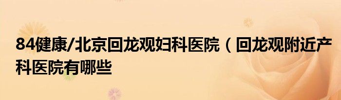 84健康/北京回龙观妇科医院（回龙观附近产科医院有哪些