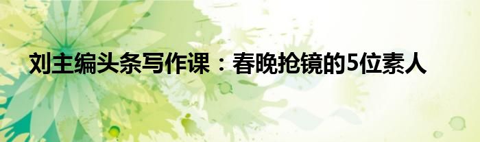 刘主编头条写作课：春晚抢镜的5位素人