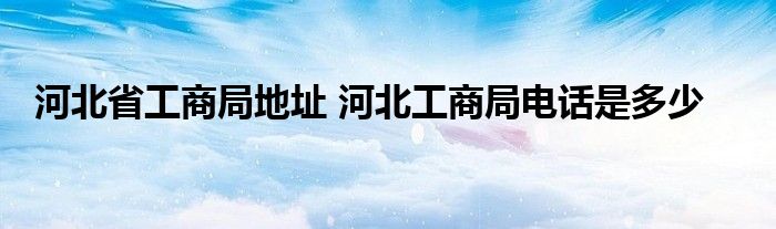 河北省工商局地址 河北工商局电话是多少