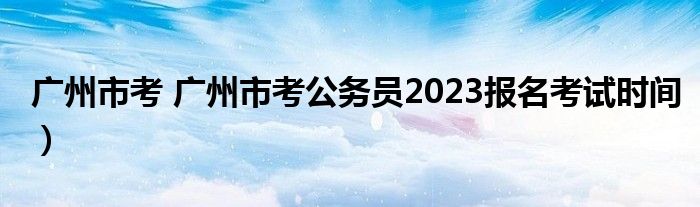 广州市考 广州市考公务员2023报名考试时间）