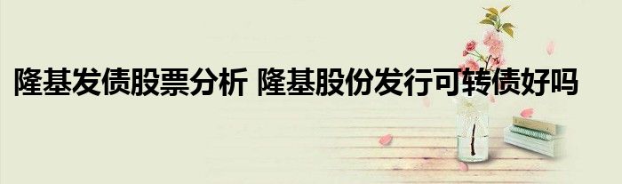 隆基发债股票分析 隆基股份发行可转债好吗