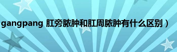 gangpang 肛旁脓肿和肛周脓肿有什么区别）