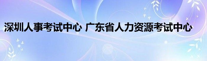 深圳人事考试中心 广东省人力资源考试中心