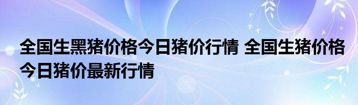 全国生黑猪价格今日猪价行情 全国生猪价格今日猪价最新行情