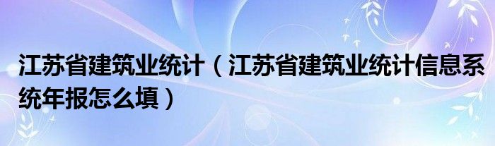 江苏省建筑业统计（江苏省建筑业统计信息系统年报怎么填）