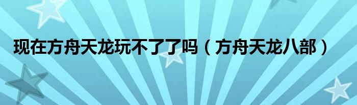 现在方舟天龙玩不了了吗（方舟天龙八部）