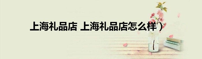 上海礼品店 上海礼品店怎么样）