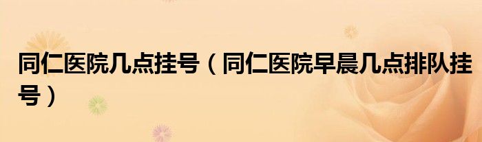 同仁医院几点挂号（同仁医院早晨几点排队挂号）
