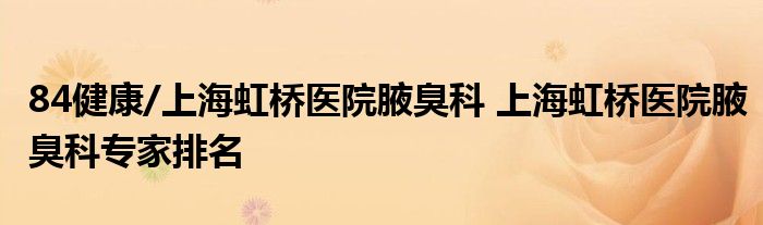84健康/上海虹桥医院腋臭科 上海虹桥医院腋臭科专家排名