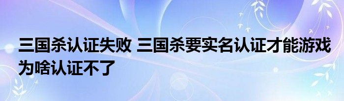 三国杀认证失败 三国杀要实名认证才能游戏为啥认证不了