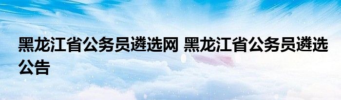 黑龙江省公务员遴选网 黑龙江省公务员遴选公告