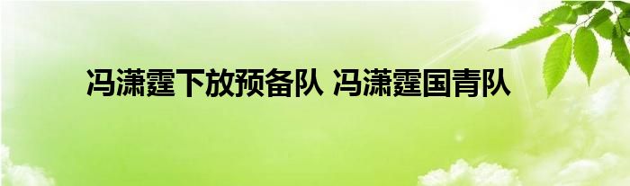 冯潇霆下放预备队 冯潇霆国青队