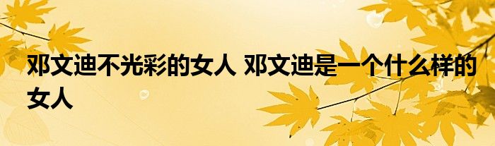 邓文迪不光彩的女人 邓文迪是一个什么样的女人