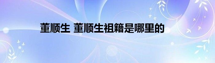 董顺生 董顺生祖籍是哪里的