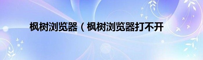 枫树浏览器（枫树浏览器打不开