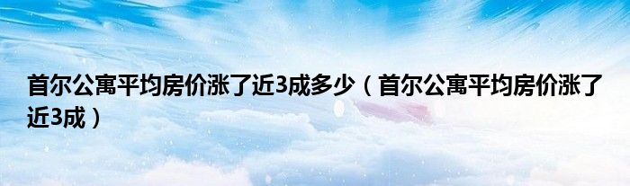 首尔公寓平均房价涨了近3成多少（首尔公寓平均房价涨了近3成）