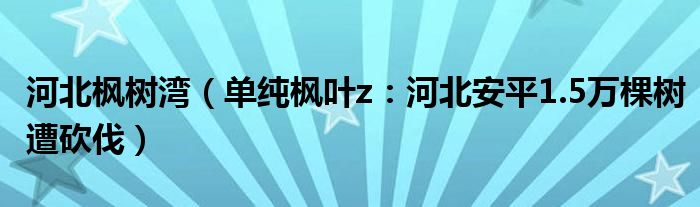 河北枫树湾（单纯枫叶z：河北安平1.5万棵树遭砍伐）