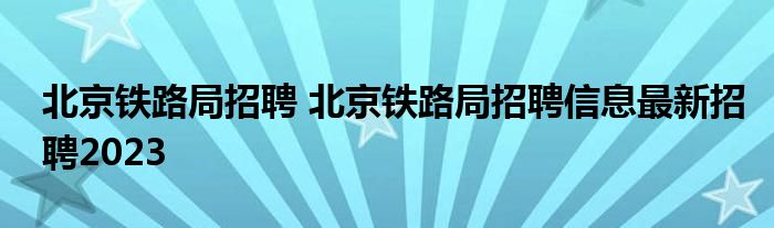 北京铁路局招聘 北京铁路局招聘信息最新招聘2023