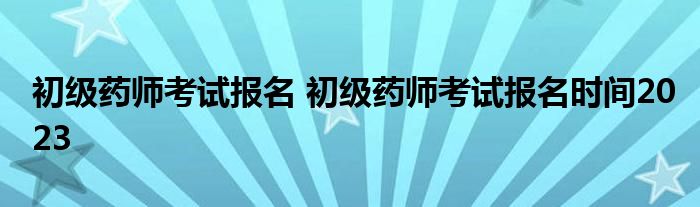 初级药师考试报名 初级药师考试报名时间2023