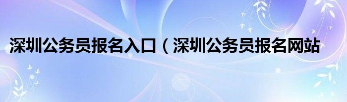 深圳公务员报名入口（深圳公务员报名网站