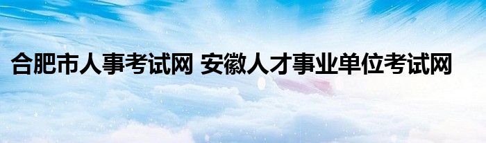 合肥市人事考试网 安徽人才事业单位考试网