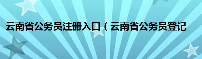 云南省公务员注册入口（云南省公务员登记
