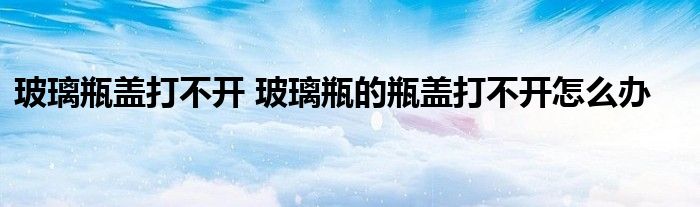 玻璃瓶盖打不开 玻璃瓶的瓶盖打不开怎么办