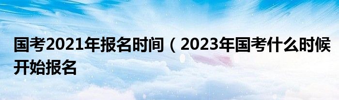 国考2021年报名时间（2023年国考什么时候开始报名