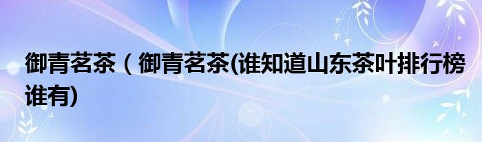 御青茗茶（御青茗茶(谁知道山东茶叶排行榜谁有)