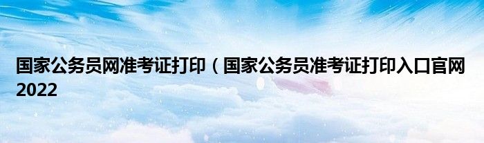 国家公务员网准考证打印（国家公务员准考证打印入口官网2022