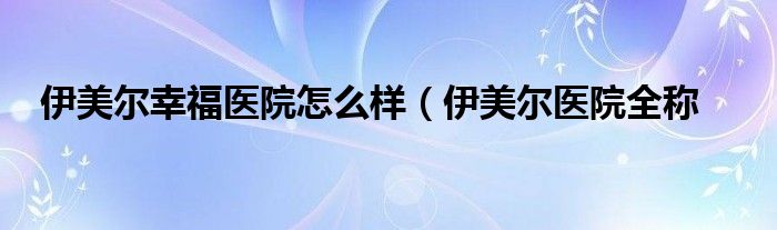 伊美尔幸福医院怎么样（伊美尔医院全称