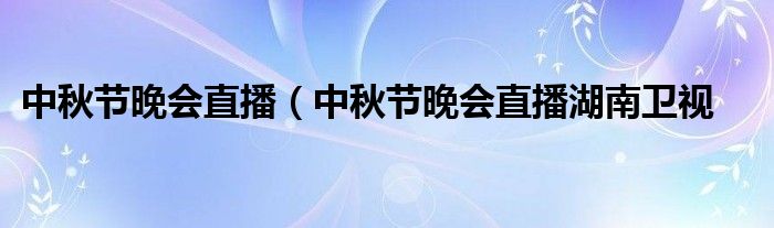 中秋节晚会直播（中秋节晚会直播湖南卫视
