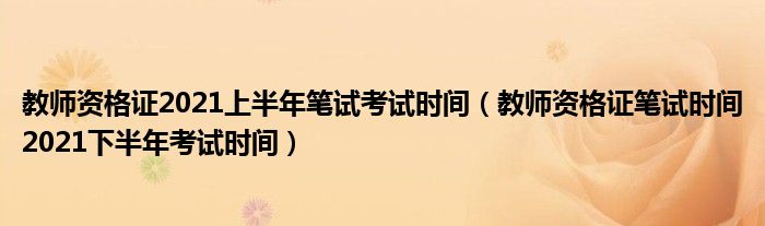 教师资格证2021上半年笔试考试时间（教师资格证笔试时间2021下半年考试时间）
