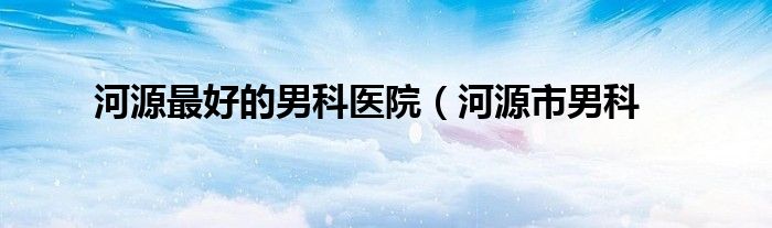 河源最好的男科医院（河源市男科