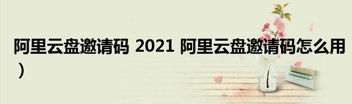 阿里云盘邀请码 2021 阿里云盘邀请码怎么用）