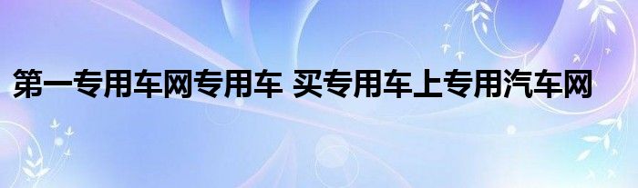 第一专用车网专用车 买专用车上专用汽车网