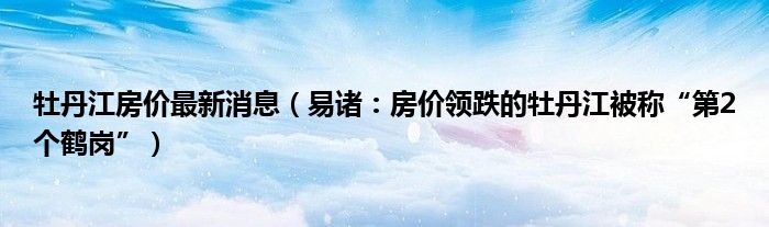 牡丹江房价最新消息（易诸：房价领跌的牡丹江被称“第2个鹤岗”）