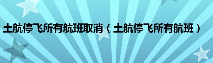 土航停飞所有航班取消（土航停飞所有航班）