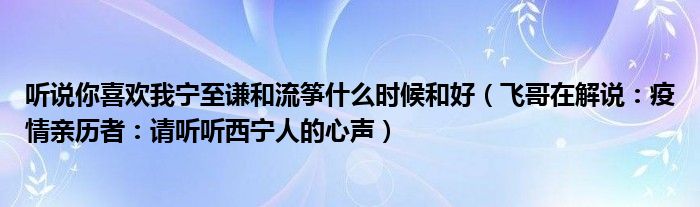 听说你喜欢我宁至谦和流筝什么时候和好（飞哥在解说：疫情亲历者：请听听西宁人的心声）