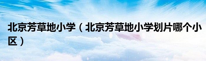 北京芳草地小学（北京芳草地小学划片哪个小区）