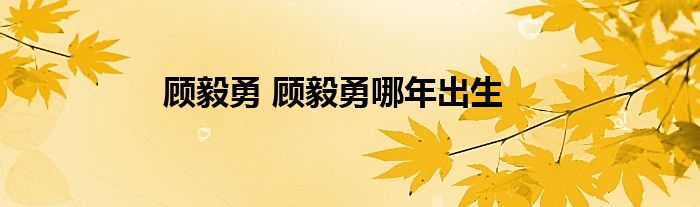 顾毅勇 顾毅勇哪年出生