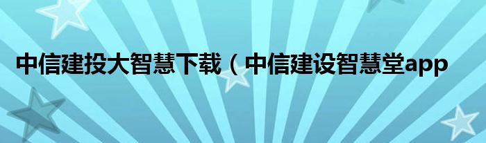 中信建投大智慧下载（中信建设智慧堂app