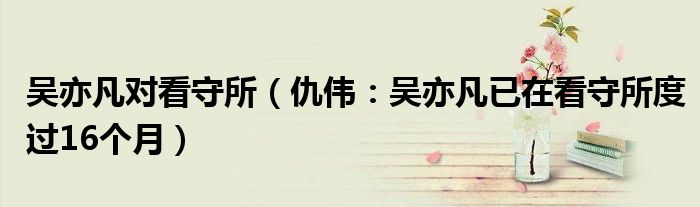 吴亦凡对看守所（仇伟：吴亦凡已在看守所度过16个月）