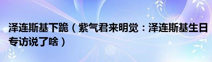 泽连斯基下跪（紫气君来明觉：泽连斯基生日专访说了啥）