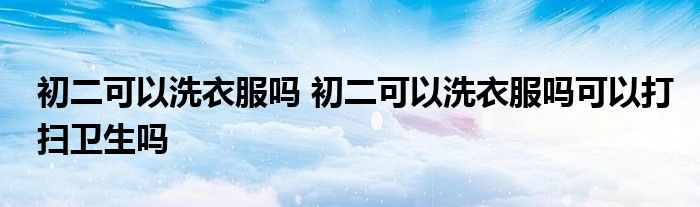 初二可以洗衣服吗 初二可以洗衣服吗可以打扫卫生吗