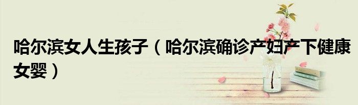 哈尔滨女人生孩子（哈尔滨确诊产妇产下健康女婴）