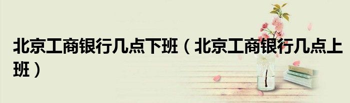 北京工商银行几点下班（北京工商银行几点上班）