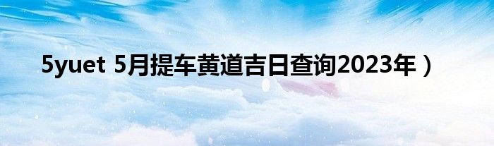 5yuet 5月提车黄道吉日查询2023年）