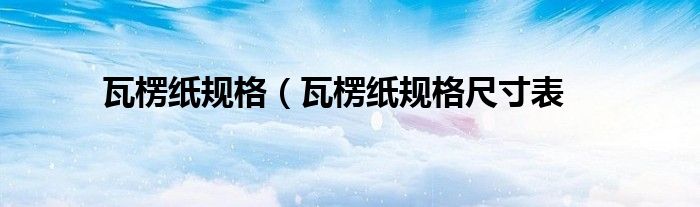 瓦楞纸规格（瓦楞纸规格尺寸表