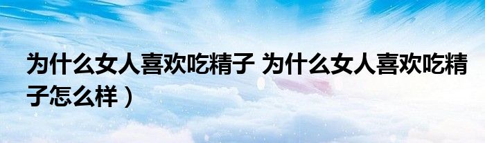 为什么女人喜欢吃精子 为什么女人喜欢吃精子怎么样）